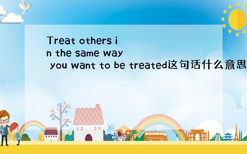 Treat others in the same way you want to be treated这句话什么意思