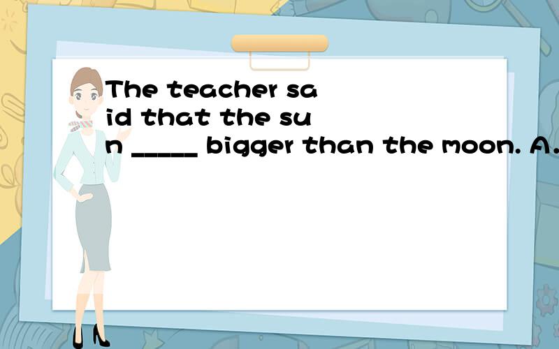 The teacher said that the sun _____ bigger than the moon. A．