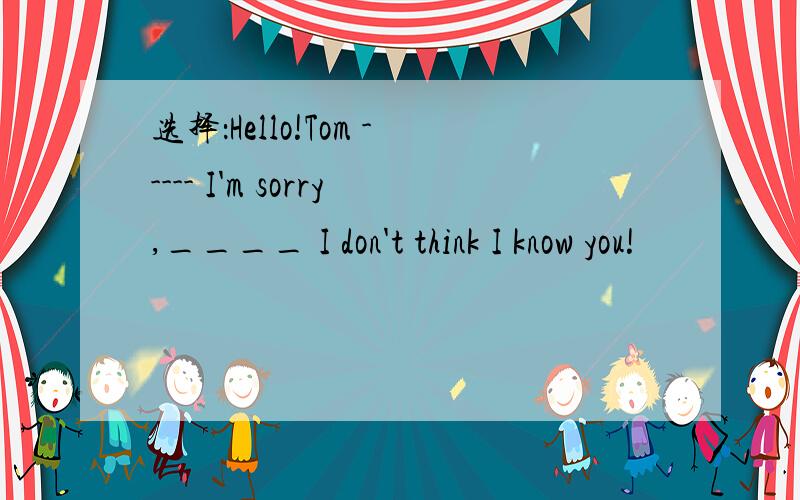选择：Hello!Tom ----- I'm sorry,____ I don't think I know you!