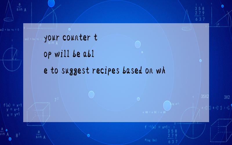 your counter top will be able to suggest recipes based on wh