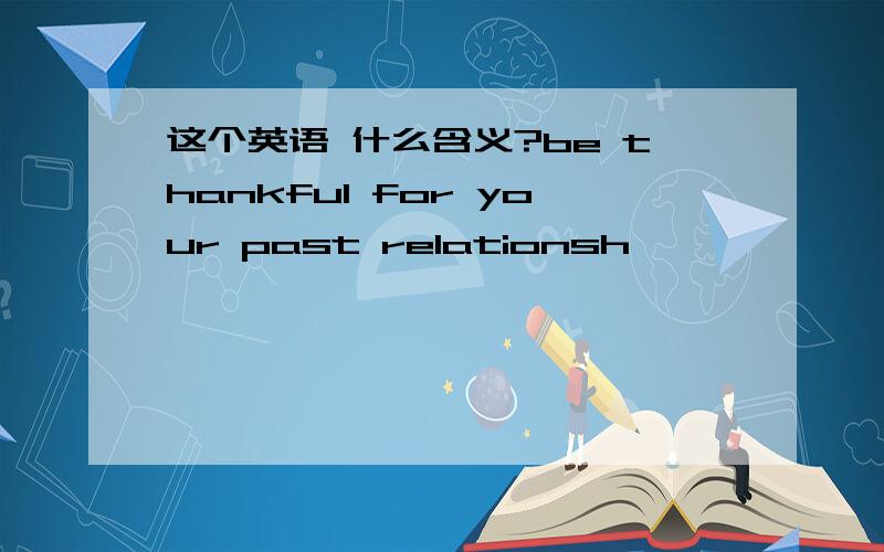 这个英语 什么含义?be thankful for your past relationsh