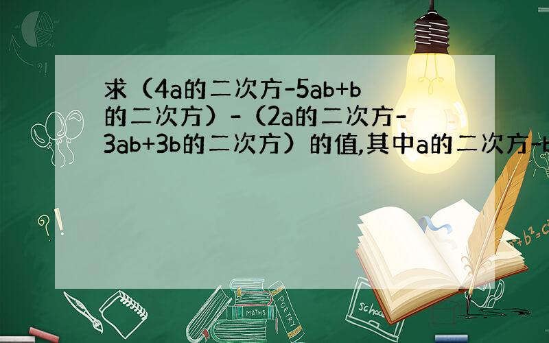 求（4a的二次方-5ab+b的二次方）-（2a的二次方-3ab+3b的二次方）的值,其中a的二次方-b的二次方=5,ab
