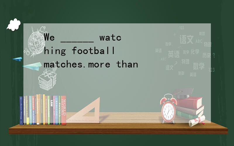 We ______ watching football matches.more than