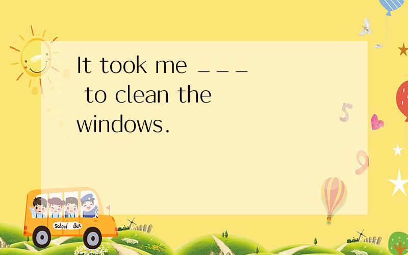 It took me ___ to clean the windows.