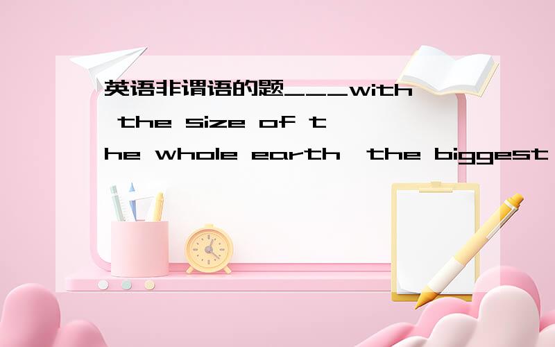 英语非谓语的题___with the size of the whole earth,the biggest ocean
