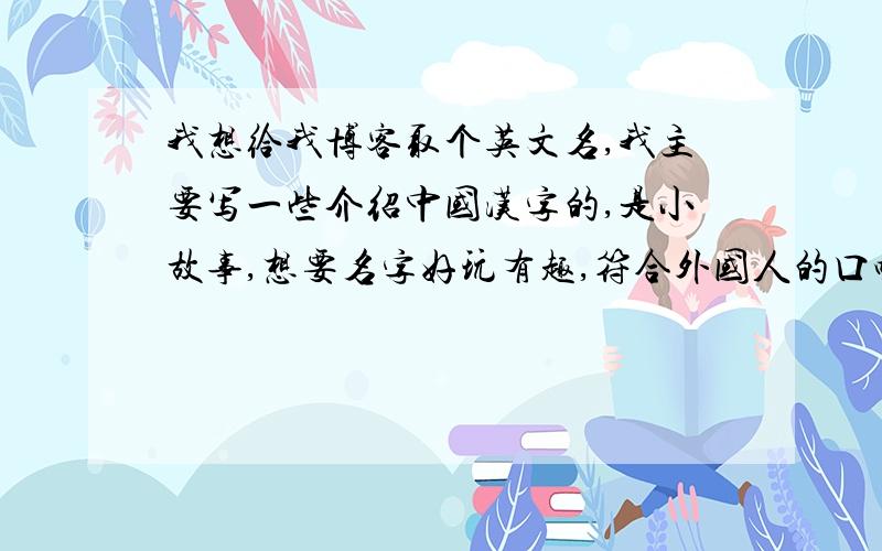 我想给我博客取个英文名,我主要写一些介绍中国汉字的,是小故事,想要名字好玩有趣,符合外国人的口味,能突出我特色,我想好好