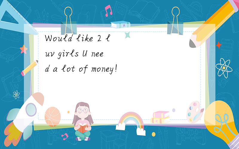 Would like 2 luv girls U need a lot of money!
