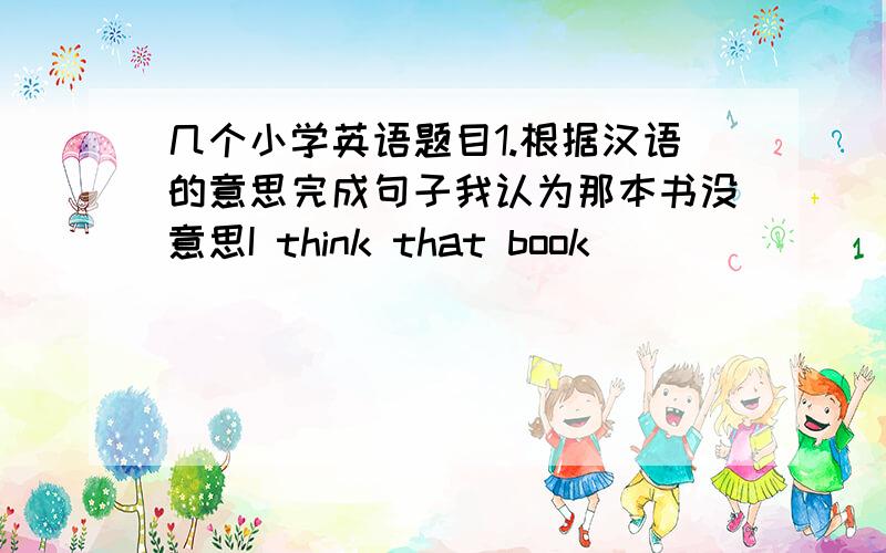 几个小学英语题目1.根据汉语的意思完成句子我认为那本书没意思I think that book ___ ____我哥哥每