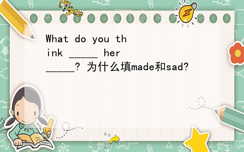 What do you think _____ her _____? 为什么填made和sad?