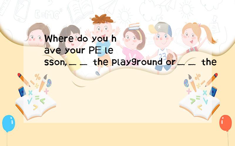 Where do you have your PE lesson,＿＿ the playground or＿＿ the