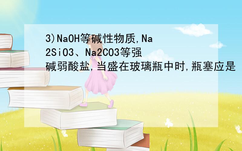 3)NaOH等碱性物质,Na2SiO3、Na2CO3等强碱弱酸盐,当盛在玻璃瓶中时,瓶塞应是 橡胶塞 .这是什么道理?