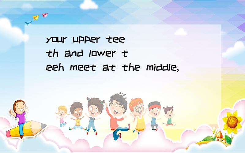 your upper teeth and lower teeh meet at the middle,