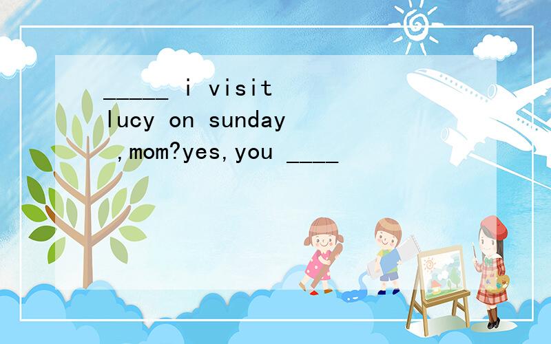_____ i visit lucy on sunday ,mom?yes,you ____
