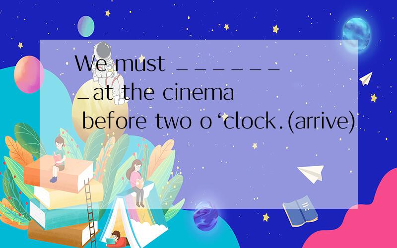 We must _______at the cinema before two o‘clock.(arrive)