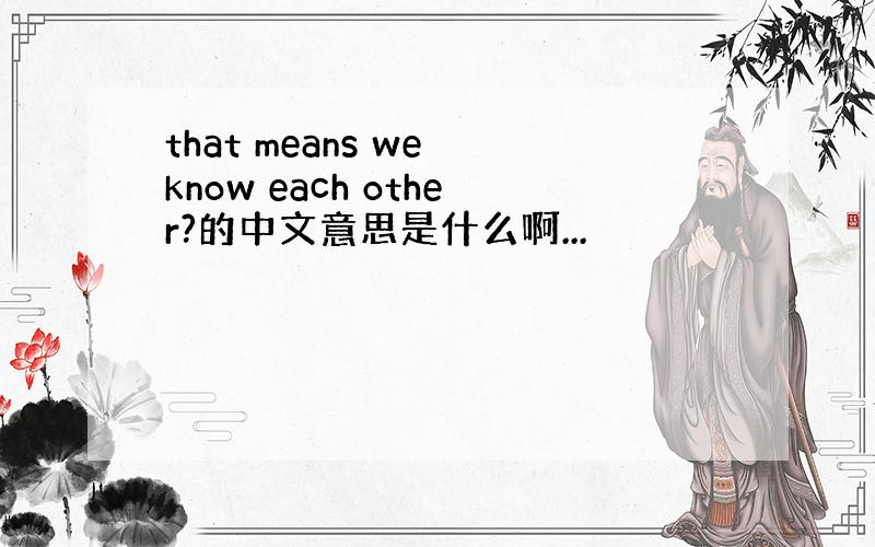that means we know each other?的中文意思是什么啊...