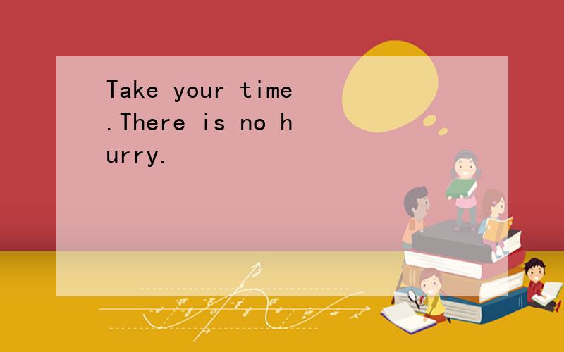 Take your time.There is no hurry.