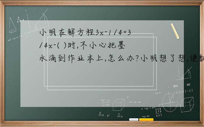 小明在解方程3x-1/4=3/4x-( )时,不小心把墨水滴到作业本上,怎么办?小明想了想,便翻开书后面答案发现此