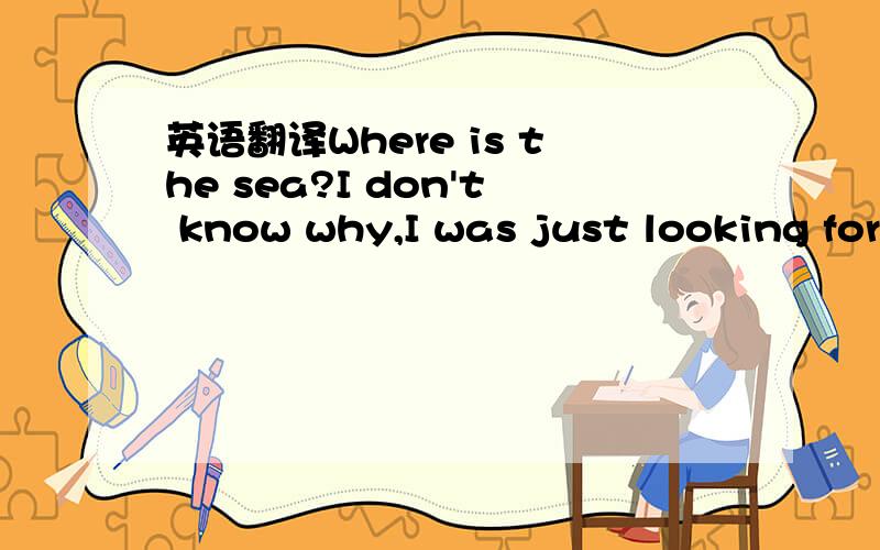英语翻译Where is the sea?I don't know why,I was just looking for
