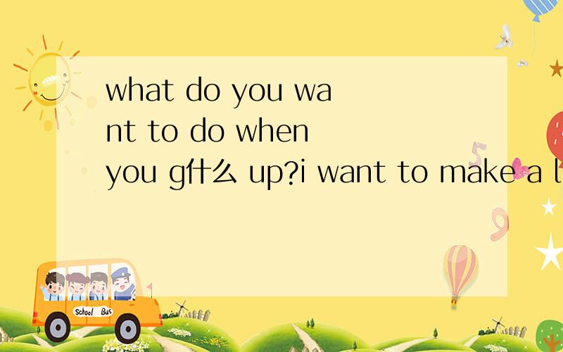 what do you want to do when you g什么 up?i want to make a lot