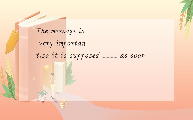 The message is very important,so it is supposed ____ as soon