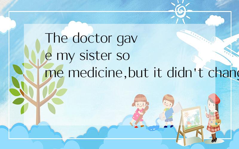 The doctor gave my sister some medicine,but it didn't change