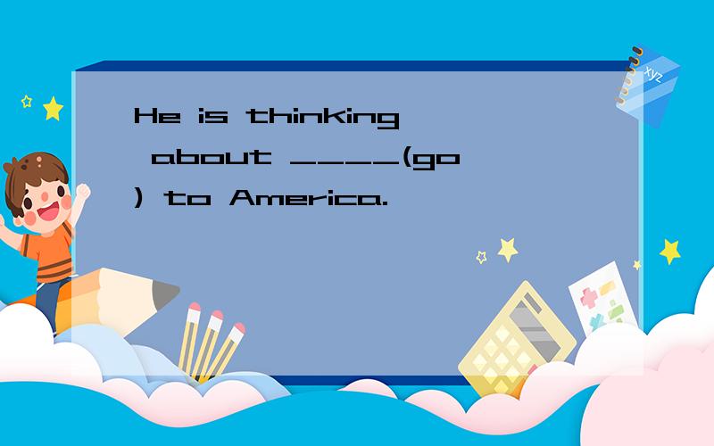 He is thinking about ____(go) to America.