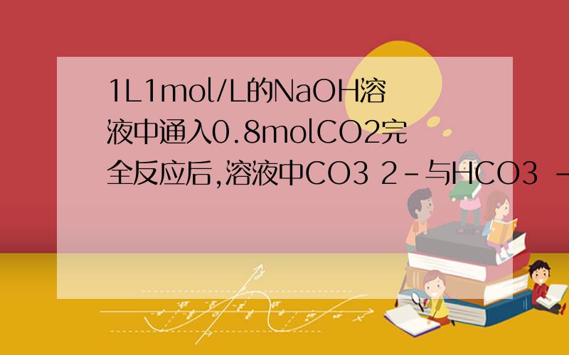 1L1mol/L的NaOH溶液中通入0.8molCO2完全反应后,溶液中CO3 2-与HCO3 -物质的量之比为
