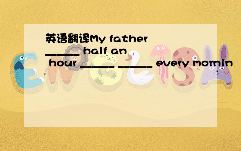 英语翻译My father ______ half an hour ______ ______ every mornin