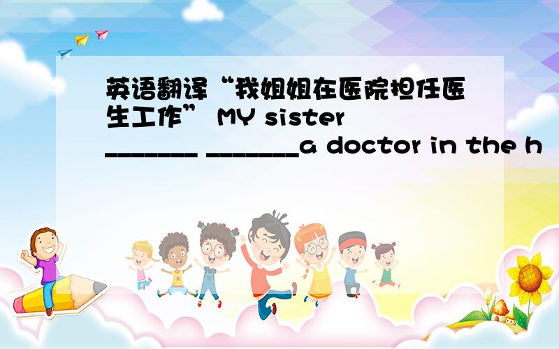 英语翻译“我姐姐在医院担任医生工作” MY sister_______ _______a doctor in the h
