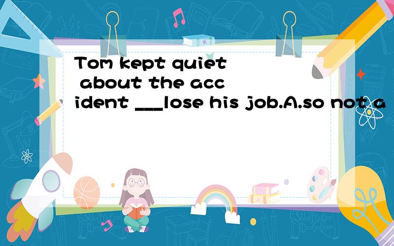 Tom kept quiet about the accident ___lose his job.A.so not a
