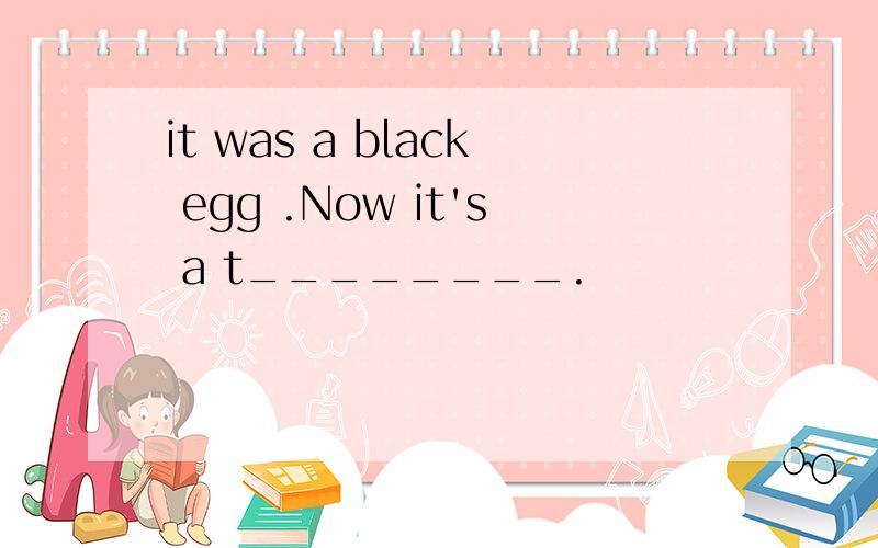 it was a black egg .Now it's a t________.