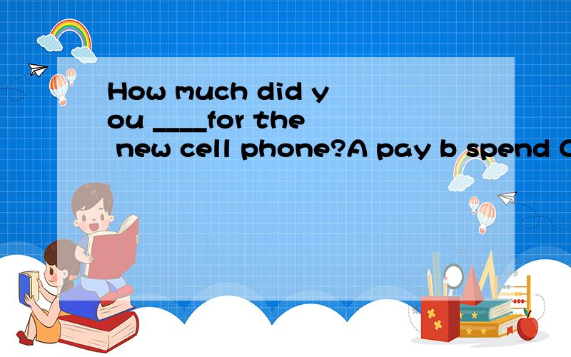 How much did you ____for the new cell phone?A pay b spend C