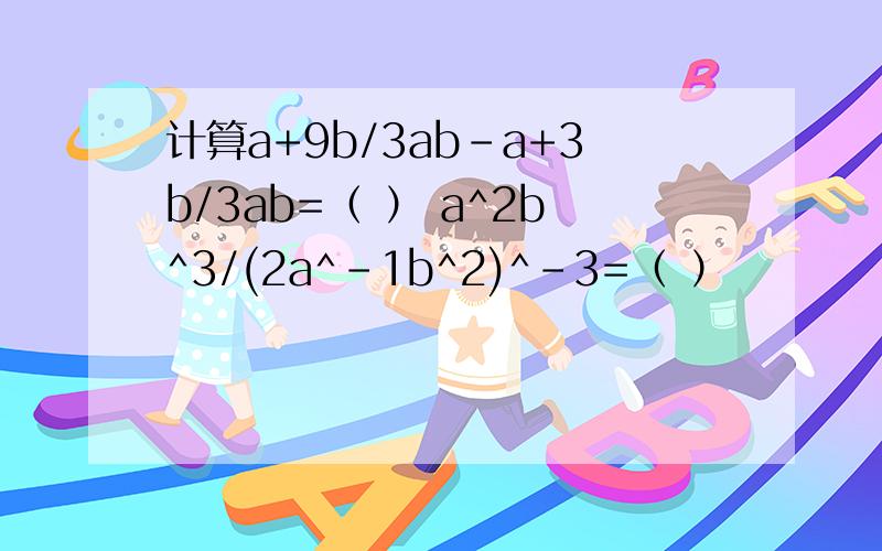 计算a+9b/3ab-a+3b/3ab=（ ） a^2b^3/(2a^-1b^2)^-3=（ ）