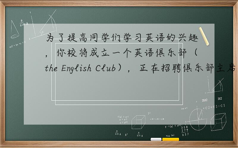 为了提高同学们学习英语的兴趣，你校将成立一个英语俱乐部（the English Club），正在招聘俱乐部主席。假设你叫