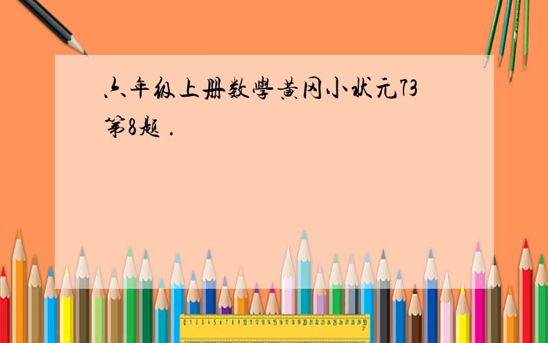 六年级上册数学黄冈小状元73第8题 .
