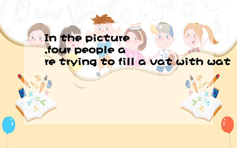 In the picture,four people are trying to fill a vat with wat