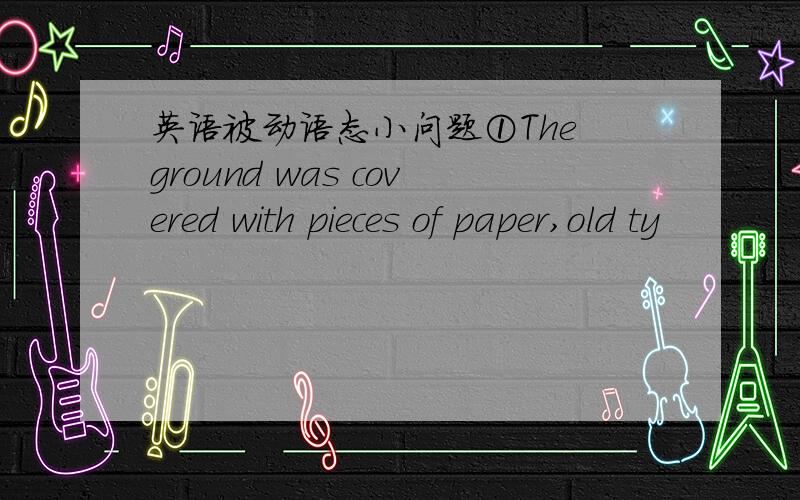 英语被动语态小问题①The ground was covered with pieces of paper,old ty