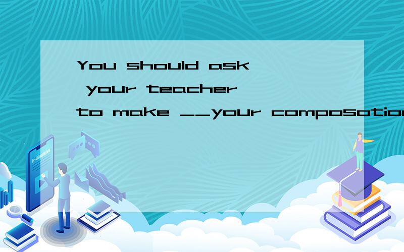 You should ask your teacher to make __your composotion, then
