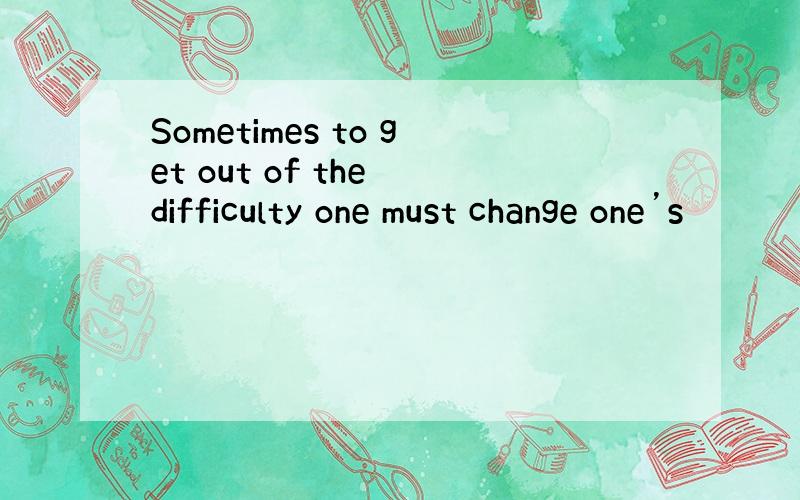 Sometimes to get out of the difficulty one must change one’s