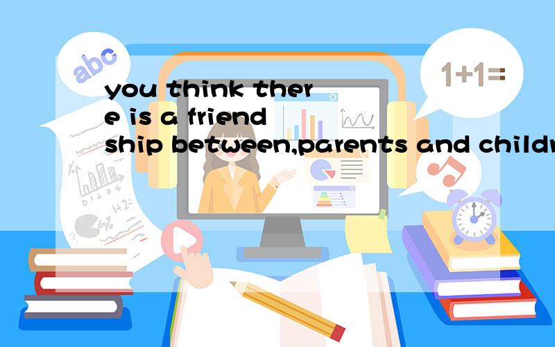 you think there is a friend ship between,parents and childre
