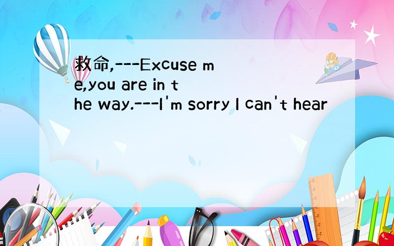救命,---Excuse me,you are in the way.---I'm sorry I can't hear