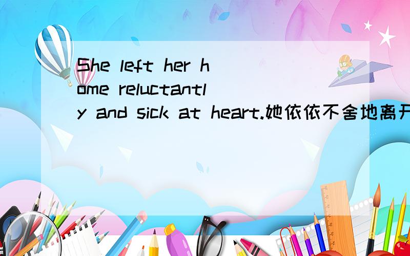 She left her home reluctantly and sick at heart.她依依不舍地离开了家,心