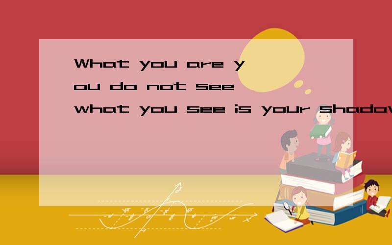 What you are you do not see,what you see is your shadow.