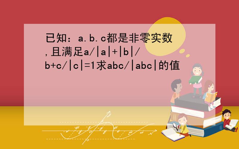 已知：a.b.c都是非零实数,且满足a/|a|+|b|/b+c/|c|=1求abc/|abc|的值