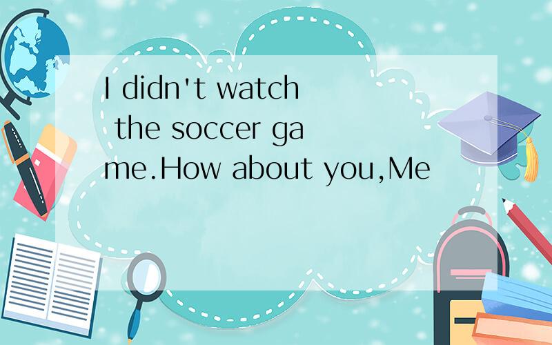 I didn't watch the soccer game.How about you,Me