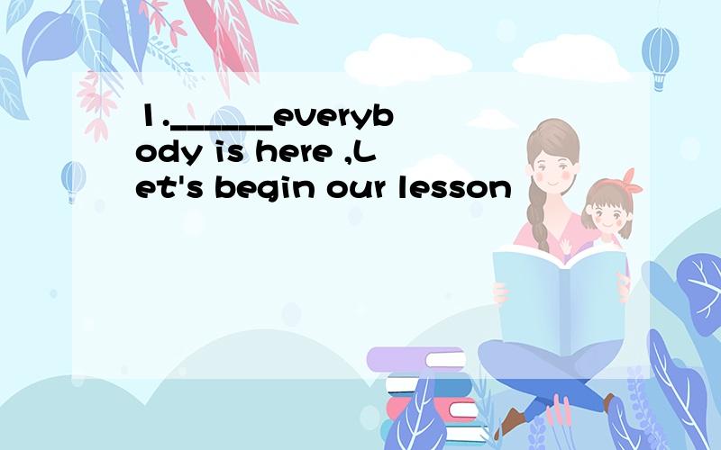1.______everybody is here ,Let's begin our lesson