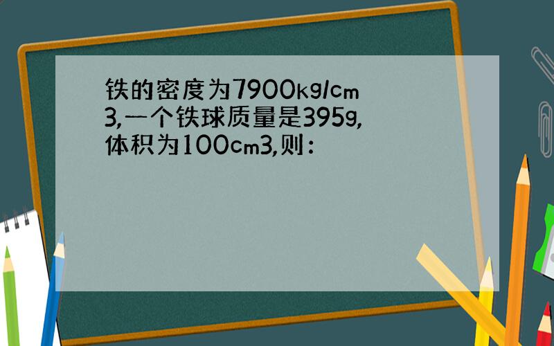铁的密度为7900kg/cm3,一个铁球质量是395g,体积为100cm3,则：