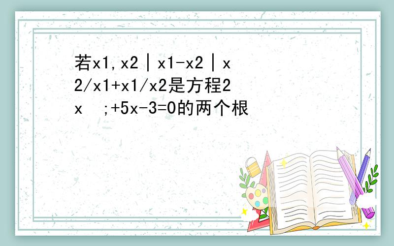 若x1,x2│x1-x2│x2/x1+x1/x2是方程2x²;+5x-3=0的两个根