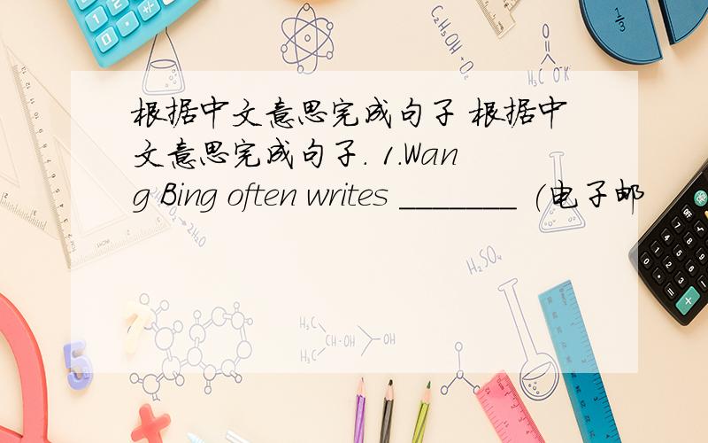 根据中文意思完成句子 根据中文意思完成句子. 1.Wang Bing often writes _______ (电子邮