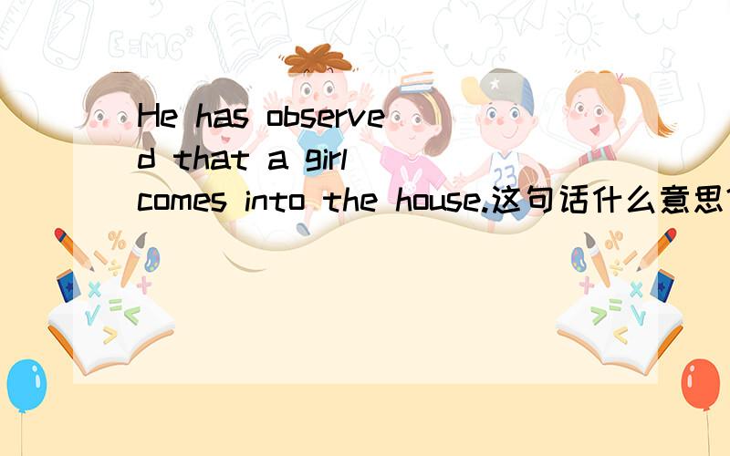 He has observed that a girl comes into the house.这句话什么意思?